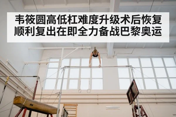 韦筱圆高低杠难度升级术后恢复顺利复出在即全力备战巴黎奥运