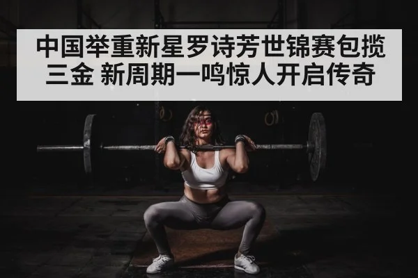 中国举重新星罗诗芳世锦赛包揽三金 新周期一鸣惊人开启传奇